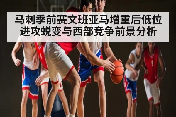 马刺季前赛文班亚马增重后低位进攻蜕变与西部竞争前景分析